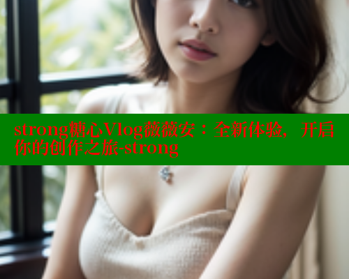 strong糖心Vlog薇薇安:全新体验,开启你的创作之旅-strong strong糖心Vlog薇薇安:全新体验,开启你的创作之旅-strong
