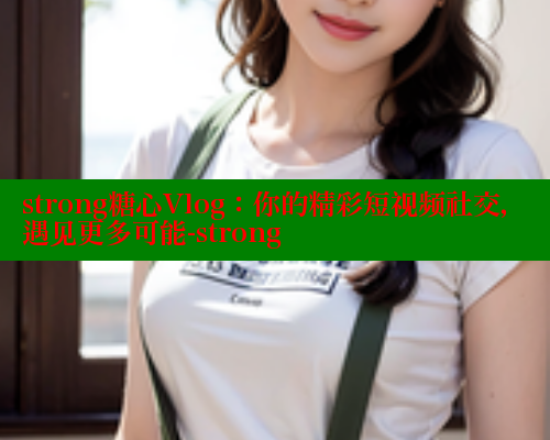 strong糖心Vlog：你的精彩短视频社交，遇见更多可能-strong