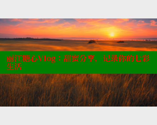 丽江糖心Vlog：甜蜜分享，记录你的七彩生活