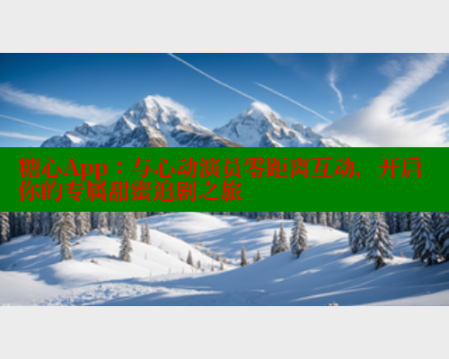 糖心App：与心动演员零距离互动，开启你的专属甜蜜追剧之旅