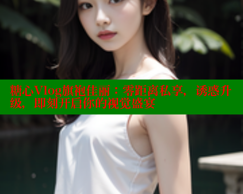 糖心Vlog旗袍佳丽:零距离私享,诱惑升级,即刻开启你的视觉盛宴 糖心Vlog旗袍佳丽:零距离私享,诱惑升级,即刻开启你的视觉盛宴