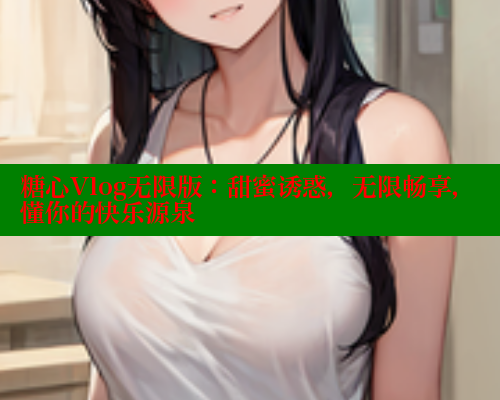 糖心Vlog无限版：甜蜜诱惑，无限畅享，懂你的快乐源泉