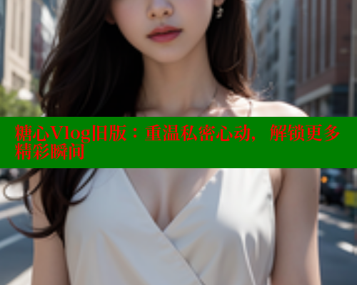 糖心Vlog旧版：重温私密心动，解锁更多精彩瞬间