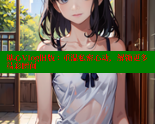 糖心Vlog旧版：重温私密心动，解锁更多精彩瞬间