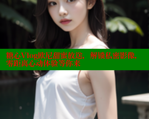 糖心Vlog欧尼甜蜜放送，解锁私密影像，零距离心动体验等你来