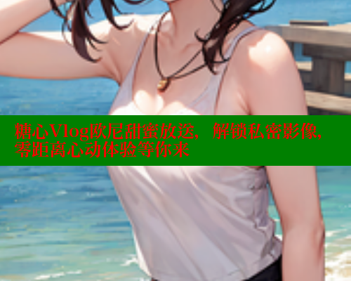 糖心Vlog欧尼甜蜜放送，解锁私密影像，零距离心动体验等你来