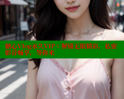 糖心Vlog永久VIP：解锁无限精彩，私密影音畅享，等你来