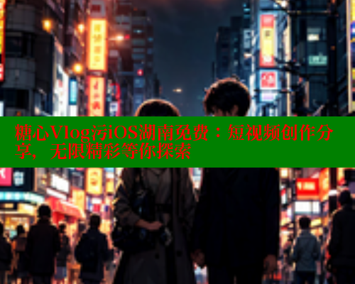 糖心Vlog污iOS湖南免费：短视频创作分享，无限精彩等你探索