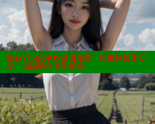 糖心Vlog污iOS湖南免费：短视频创作分享，无限精彩等你探索