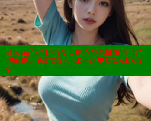 strong平台比价今日糖心苹果批发价：产地直供，新鲜送达，比一比更划算-strong