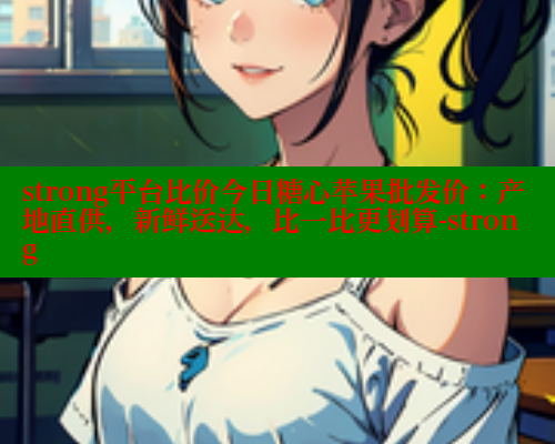 strong平台比价今日糖心苹果批发价：产地直供，新鲜送达，比一比更划算-strong