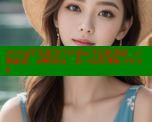 strong平台比价今日糖心苹果批发价：产地直供，新鲜送达，比一比更划算-strong