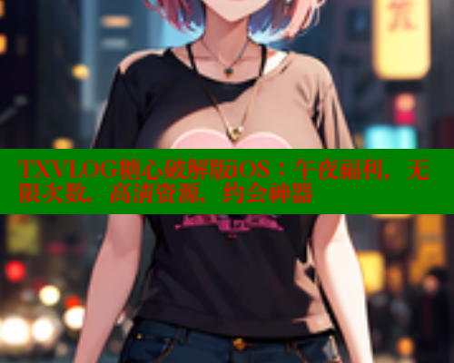 TXVLOG糖心破解版iOS：午夜福利，无限次数，高清资源，约会神器