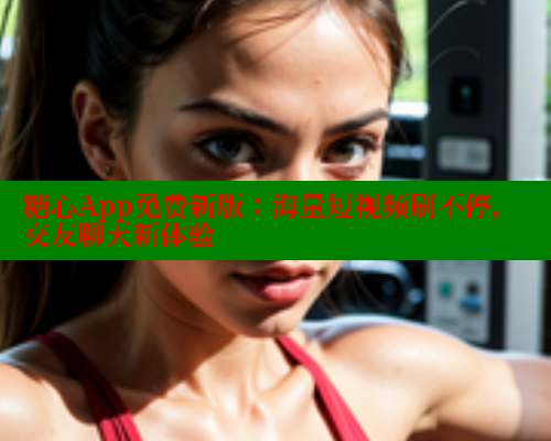 糖心App免费新版：海量短视频刷不停，交友聊天新体验