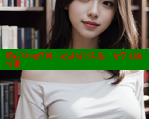 糖心Vlog官网：记录精彩生活，分享无限可能