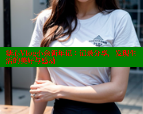 糖心Vlog小余新年记:记录分享,发现生活的美好与感动 糖心Vlog小余新年记:记录分享,发现生活的美好与感动