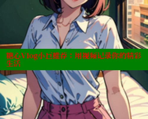 糖心Vlog小巨推荐:用视频记录你的精彩生活 糖心Vlog小巨推荐:用视频记录你的精彩生活