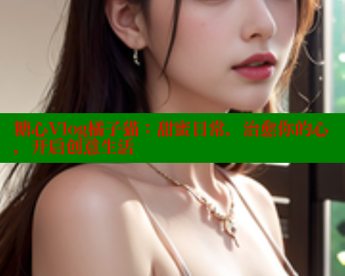 糖心Vlog橘子猫：甜蜜日常，治愈你的心，开启创意生活