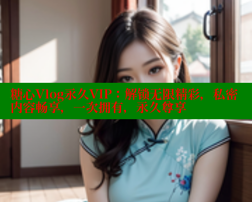 糖心Vlog永久VIP：解锁无限精彩，私密内容畅享，一次拥有，永久尊享