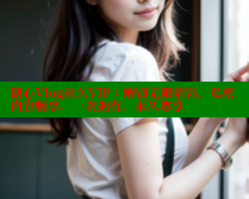 糖心Vlog永久VIP：解锁无限精彩，私密内容畅享，一次拥有，永久尊享