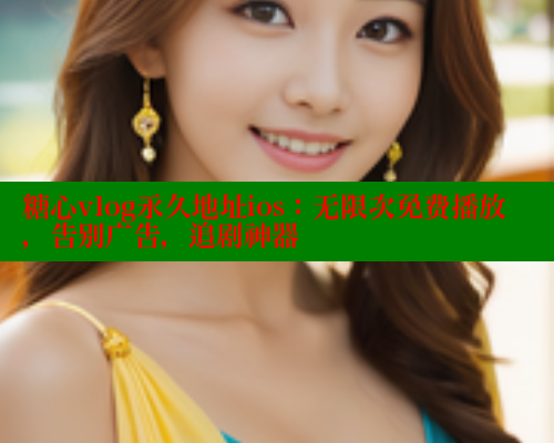 糖心vlog永久地址ios：无限次免费播放，告别广告，追剧神器