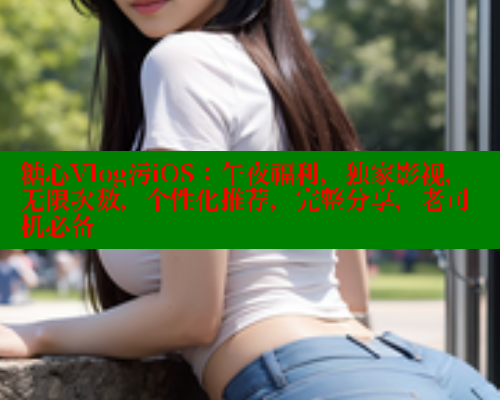 糖心Vlog污iOS：午夜福利，独家影视，无限次数，个性化推荐，完整分享，老司机必备