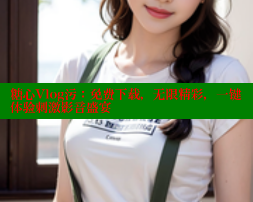 糖心Vlog污：免费下载，无限精彩，一键体验刺激影音盛宴