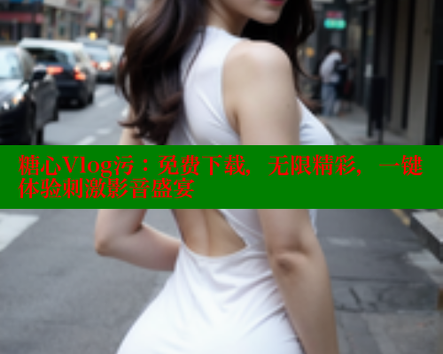 糖心Vlog污:免费下载,无限精彩,一键体验刺激影音盛宴 糖心Vlog污:免费下载,无限精彩,一键体验刺激影音盛宴