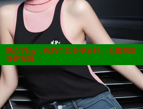 糖心Vlog:你的生活分享社区,无限精彩等你发现 糖心Vlog:你的生活分享社区,无限精彩等你发现