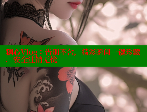 糖心Vlog：告别不舍，精彩瞬间一键珍藏，安全注销无忧