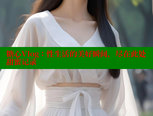 糖心Vlog:性生活的美好瞬间,尽在此处甜蜜记录 糖心Vlog:性生活的美好瞬间,尽在此处甜蜜记录