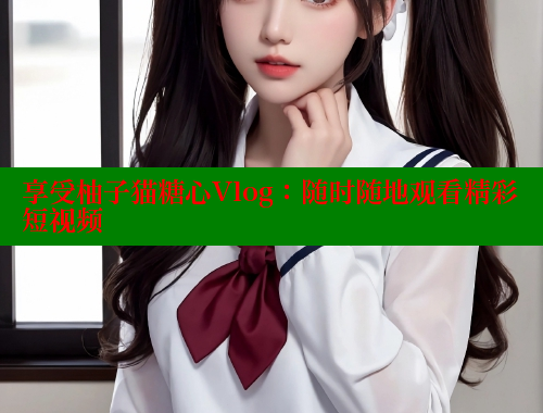享受柚子猫糖心Vlog：随时随地观看精彩短视频