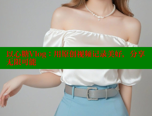 以心糖Vlog：用原创视频记录美好，分享无限可能