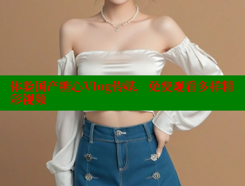 体验国产糖心Vlog传媒，免费观看多样精彩视频