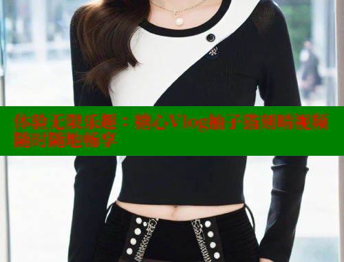 体验无限乐趣：糖心Vlog柚子猫刻晴视频随时随地畅享