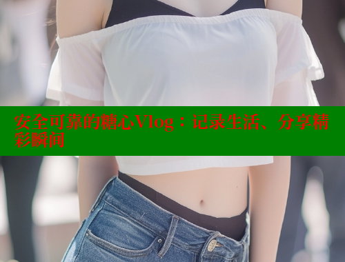 安全可靠的糖心Vlog：记录生活、分享精彩瞬间