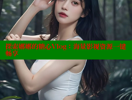 探索娜娜的糖心Vlog：海量影视资源一键畅享