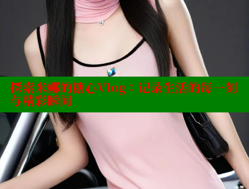 探索米娜的糖心Vlog：记录生活的每一刻与精彩瞬间