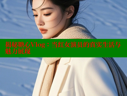 揭秘糖心Vlog：当红女演员的真实生活与魅力展现