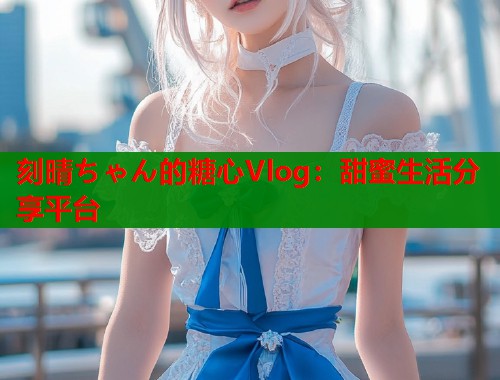 刻晴ちゃん的糖心Vlog：甜蜜生活分享平台