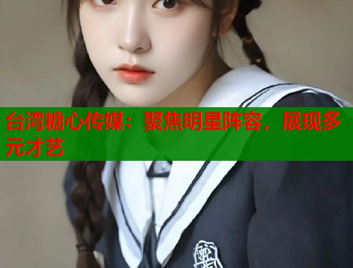 台湾糖心传媒：聚焦明星阵容，展现多元才艺