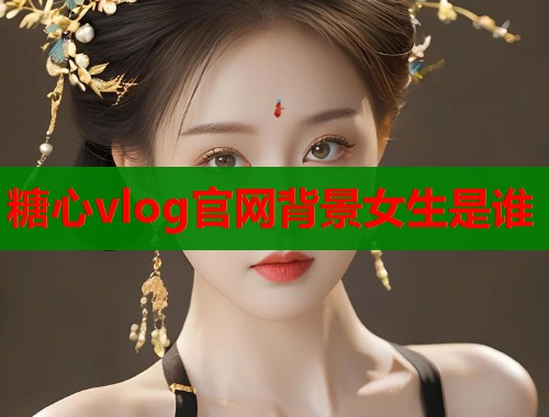 糖心vlog官网背景女生是谁