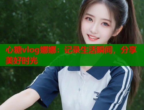 心糖vlog娜娜：记录生活瞬间，分享美好时光