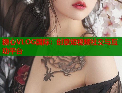 糖心VLOG国际：创意短视频社交与互动平台