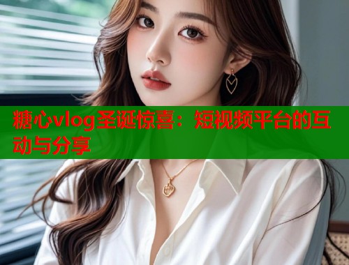糖心vlog圣诞惊喜：短视频平台的互动与分享