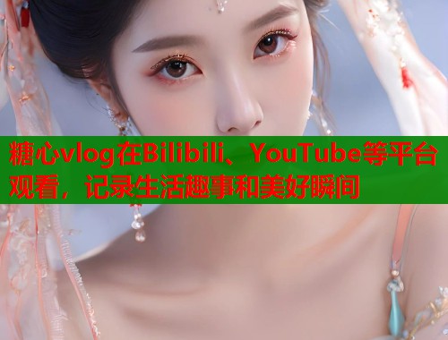糖心vlog在Bilibili、YouTube等平台观看，记录生活趣事和美好瞬间