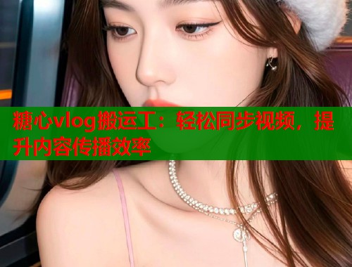 糖心vlog搬运工：轻松同步视频，提升内容传播效率