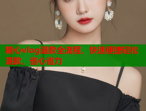 糖心vlog退款全流程，快速便捷轻松退款，省心省力