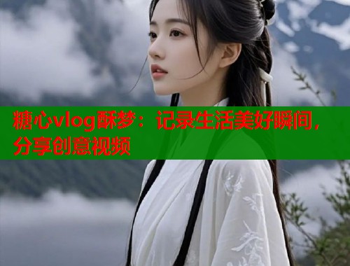 糖心vlog酥梦：记录生活美好瞬间，分享创意视频