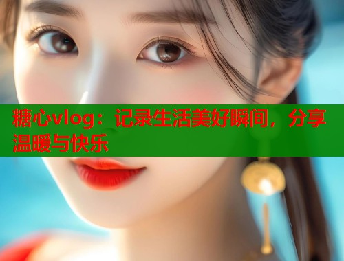 糖心vlog:记录生活美好瞬间,分享温暖与快乐 糖心vlog:记录生活美好瞬间,分享温暖与快乐